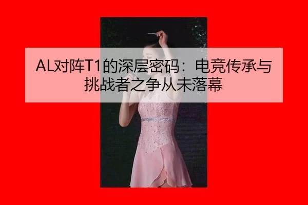 AL对阵T1的深层密码：电竞传承与挑战者之争从未落幕